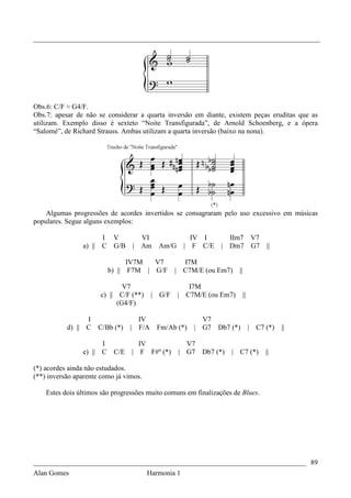 _________________________________________________________________________________




Obs.6: C/F ≈ G4/F.
Obs.7: apesar de não se considerar a quarta inversão em diante, existem peças eruditas que as
utilizam. Exemplo disso é sexteto “Noite Transfigurada”, de Arnold Schoenberg, e a ópera
“Salomé”, de Richard Strauss. Ambas utilizam a quarta inversão (baixo na nona).




    Algumas progressões de acordes invertidos se consagraram pelo uso excessivo em músicas
populares. Segue alguns exemplos:

                         I V          VI                   IV I       IIm7 V7
                a) ||    C G/B      | Am      Am/G       | F C/E    | Dm7 G7                ||

                                   IV7M  V7              I7M
                             b) || F7M | G/F        |    C7M/E (ou Em7)    ||

                                V7                         I7M
                        c) || C/F (**)      | G/F       | C7M/E (ou Em7)        ||
                              (G4/F)

                 I                    IV                      V7
           d) || C      C/Bb (*)    | F/A    Fm/Ab (*)      | G7 Db7 (*)             |   C7 (*)   ||

                         I            IV                  V7
                e) ||    C    C/E   | F F#º (*)         | G7 Db7 (*)   | C7 (*)             ||

(*) acordes ainda não estudados.
(**) inversão aparente como já vimos.

    Estes dois últimos são progressões muito comuns em finalizações de Blues.




_____________________________________________________________________________ 89
Alan Gomes                      Harmonia 1
 