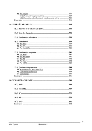_________________________________________________________________________________
            b) Por função ....................................................................................... 307
                b.1) Dominante ou preparatória .....................................................307
                b.2) Cromática, não-dominante ou não-preparatória .................... 309
         Exercícios ................................................................................................... 316

15. INVERSÃO APARENTE .............................................................................. 338

         15.1) Acordes de 6ª e Xm7/Xm7(b5) ........................................................338

         15.2) Acordes diminutos ........................................................................... 338

         15.3) Dominantes substitutos ................................................................... 339

         15.4) Dominantes .......................................................................................339
             a) Por Xm6 .......................................................................................... 339
             b) Por Xº .............................................................................................. 340
             c) Por Xm7(b5) ................................................................................... 340

         15.5) Dominantes suspensos ..................................................................... 341
            a) Por Xm6 .......................................................................................... 341
             b) Por Xm7(b5) ................................................................................... 341
             c) Por X6 ............................................................................................. 342
             d) Por Xm7 .......................................................................................... 342
             e) Por X7M .......................................................................................... 343

         15.6) Quadros comparativos .................................................................... 344
             a) Acordes de 6ª e Xm7/Xm7(b5) ....................................................... 344
             b) Dominantes substitutos ................................................................... 344
             c) Dominantes ..................................................................................... 345
         Exercícios ................................................................................................... 346

16. CIFRAGEM APARENTE ............................................................................. 348

         16.1) Xm6 ................................................................................................... 348

         16.2) Xm7(b5) ............................................................................................ 349

         16.3) Xº ....................................................................................................... 350

         16.4) X6 ...................................................................................................... 350

         16.5) Xm7 ................................................................................................... 351
         Exercícios ................................................................................................... 354




_____________________________________________________________________________                                                   9
Alan Gomes                                               Harmonia 1
 