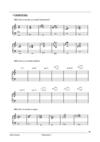 _________________________________________________________________________________

   e EXERCÍCIOS:

    63) Cifre os acordes no estado fundamental:




    64) Escreva os acordes pedidos:

                                                       9                    b9 
                                                    D 7                  Ab
                                                                              b13
                                                                                  
                                                       13                      
                                                        




                                       7 9         b9          #5        #5 
                                      C         B7 
                                                     13      G 7 
                                                                  9      E 7 
                                                                               #9 
                                       4 13
                                                                         




    65) Cifre os acordes a seguir:




_____________________________________________________________________________ 90
Alan Gomes                      Harmonia 1
 