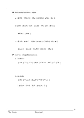 _________________________________________________________________________________
    68) Analise as progressões a seguir:


        a) || D7M | D7M/F# | G7M | G7M/B | A7/C# | D6 ||



        b) || Bb6 | Gm7 | Cm7 | Cm/Bb | F7/A | F7 | F/Eb |



           | Bb7M/D | Bb6 ||



        c) || E7M | A7M/E | B7/D# | C#m7 | C#m/B | A6 | B7 |



           | G#m7/B | C#m/B | F#m7/C# | B7/D# | E7M ||


    69) Escreva a cifra pedida na análise:

        a) Mib Maior

            || I7M | V7 | V/7ª | I7M/3ª | VIm7/5ª | IIm7 | V7 | I6 ||




        b) Láb Maior

            || I7M | VIm7/3ª | IIm/7ª | V7/3ª | VIm7 |


            | I7M/3ª | IV7M | V/7ª | I7M/3ª | I6 ||




_____________________________________________________________________________ 92
Alan Gomes                      Harmonia 1
 