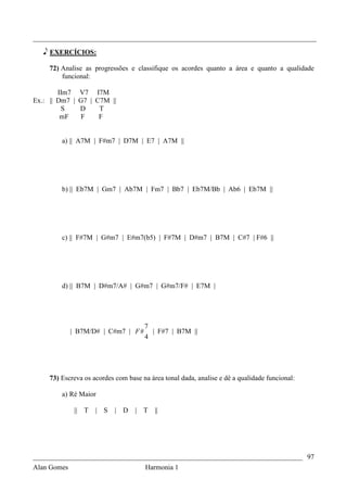 _________________________________________________________________________________

   e EXERCÍCIOS:

    72) Analise as progressões e classifique os acordes quanto a área e quanto a qualidade
        funcional:

        IIm7 V7 I7M
Ex.: || Dm7 | G7 | C7M ||
         S    D     T
         mF   F     F


        a) || A7M | F#m7 | D7M | E7 | A7M ||




        b) || Eb7M | Gm7 | Ab7M | Fm7 | Bb7 | Eb7M/Bb | Ab6 | Eb7M ||




        c) || F#7M | G#m7 | E#m7(b5) | F#7M | D#m7 | B7M | C#7 | F#6 ||




        d) || B7M | D#m7/A# | G#m7 | G#m7/F# | E7M |




                                      7
           | B7M/D# | C#m7 | F #        | F#7 | B7M ||
                                      4




    73) Escreva os acordes com base na área tonal dada, analise e dê a qualidade funcional:

        a) Ré Maior

            || T    | S    | D    |   T   ||




_____________________________________________________________________________ 97
Alan Gomes                      Harmonia 1
 