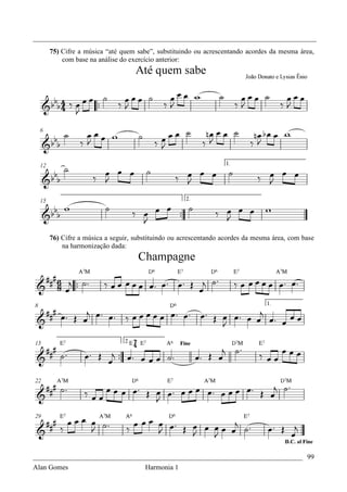 _________________________________________________________________________________
    75) Cifre a música “até quem sabe”, substituindo ou acrescentando acordes da mesma área,
        com base na análise do exercício anterior:




    76) Cifre a música a seguir, substituindo ou acrescentando acordes da mesma área, com base
        na harmonização dada:




_____________________________________________________________________________ 99
Alan Gomes                      Harmonia 1
 