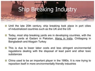 Ship Breaking Industry

Until the late 20th century, ship breaking took place in port cities
of industrialized countries such as the UK and the US

Today, most ship breaking yards are in developing countries, with the
largest yards at Gadani in Pakistan, Alang in India, Chittagong in
Bangladesh and Aliagain Turkey

This is due to lower labor costs and less stringent environmental
regulations dealing with the disposal of lead paint and other toxic
substances

China used to be an important player in the 1990s. It is now trying to
reposition itself in more environmentally friendly industries
 