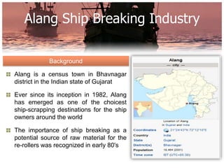 Alang Ship Breaking Industry

            Background

Alang is a census town in Bhavnagar
district in the Indian state of Gujarat

Ever since its inception in 1982, Alang
has emerged as one of the choicest
ship-scrapping destinations for the ship
owners around the world

The importance of ship breaking as a
potential source of raw material for the
re-rollers was recognized in early 80's
 