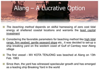 Alang – A Lucrative Option

The beaching method depends on skilful harnessing of zero cost tidal
energy at sheltered coastal locations and warrants the least capital
investment

Considering the favorable parameters for beaching method like high tidal
range, firm seabed, gentle seaward slope etc., it was decided to set-up a
ship breaking yard on the western coast of Gulf of Cambay near Alang
village

The first vessel - MV KOTA TENJONG was beached at Alang on 13th
Feb. 1983

Since then, the yard has witnessed spectacular growth and has emerged
as a leading ship Breaking Yard in the world
 