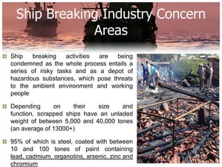 Ship Breaking Industry Concern
              Areas
Ship   breaking    activities are  being
condemned as the whole process entails a
series of risky tasks and as a depot of
hazardous substances, which pose threats
to the ambient environment and working
people

Depending      on     their  size    and
function, scrapped ships have an unladed
weight of between 5,000 and 40,000 tones
(an average of 13000+)

95% of which is steel, coated with between
10 and 100 tones of paint containing
lead, cadmium, organotins, arsenic, zinc and
chromium
 