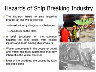 Hazards of Ship Breaking Industry
The hazards linked to ship breaking
broadly fall into two categories:

 — Intoxication by dangerous substances

 — Accidents on the plots

A brief description on the common
hazards that may cause work related
injuries and death among ship breakers

Waste components in the vessel or board
and waste and toxic substances that may
inherent in the vessel structure

Most of the accidents are caused by toxic
gas explosions
 