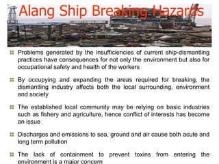 Alang Ship Breaking Hazards

Problems generated by the insufficiencies of current ship-dismantling
practices have consequences for not only the environment but also for
occupational safety and health of the workers

By occupying and expanding the areas required for breaking, the
dismantling industry affects both the local surrounding, environment
and society

The established local community may be relying on basic industries
such as fishery and agriculture, hence conflict of interests has become
an issue

Discharges and emissions to sea, ground and air cause both acute and
long term pollution

The lack of containment to prevent toxins from entering the
environment is a major concern
 