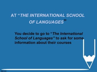 AT “THE INTERNATIONAL SCHOOL
OF LANGUAGES”
You decide to go to “The International
School of Languages” to ask for some
information about their courses
 