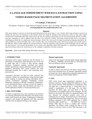 IJRET: International Journal of Research in Engineering and Technology ISSN: 2319-1163
__________________________________________________________________________________________
Volume: 02 Issue: 04 | Apr-2013, Available @ http://www.ijret.org 635
A LANGUAGE INDEPENDENT WEB DATA EXTRACTION USING
VISION BASED PAGE SEGMENTATION ALGORITHM
P YesuRaju1
, P KiranSree2
1
PG Student, 2
Professorr, Department of Computer Science, B.V.C.E.College, Odalarevu, Andhra Pradesh, India
yesuraju.p@gmail.com, profkiran@yahoo.com
Abstract
Web usage mining is a process of extracting useful information from server logs i.e. user’s history. Web usage mining is a process of
finding out what users are looking for on the internet. Some users might be looking at only textual data, where as some others might
be interested in multimedia data. One would retrieve the data by copying it and pasting it to the relevant document. But this is tedious
and time consuming as well as difficult when the data to be retrieved is plenty. Extracting structured data from a web page is
challenging problem due to complicated structured pages. Earlier they were used web page programming language dependent; the
main problem is to analyze the html source code. In earlier they were considered the scripts such as java scripts and cascade styles in
the html files. When it makes different for existing solutions to infer the regularity of the structure of the WebPages only by analyzing
the tag structures. To overcome this problem we are using a new algorithm called VIPS algorithm i.e. independent language. This
approach primary utilizes the visual features on the webpage to implement web data extraction.
Keywords: Index terms-Web mining, Web data extraction.
---------------------------------------------------------------------***-------------------------------------------------------------------------
1. INTRODUCTION
Information drives today's businesses and the Internet is a
powerhouse of information. Most businesses rely on the web
to gather data that is crucial to their decision making
processes. Companies regularly assimilate and analyze
product specifications, pricing information, market trends and
regulatory information from various websites and when
performed manually, this is often a time consuming, error-
prone process.
Automation Anywhere can help you easily automate data
extraction without any programming. Going beyond simple
screen scraping or cutting and pasting information from a
website, Automation Anywhere intelligently extracts
information. Running on SMART Automation Technology®
,
it can automatically login to websites, account for changes in
the source website, extract that information and copy it to
another application reliably in a format specified by you.
2 .RELATED WORK
A number of approaches have been reported in the literature
for extracting information from Web pages. We briefly review
earlier works based on the degree of automation in Web data
extraction, and compare our approach with fully automated
solutions since our approach belongs to this category.
Manual Approaches
Some of the best known tools that adopt manual approaches
are Minerva, TSIMMIS, and Web-OQL [1]. Obviously, they
have low efficiency and are not scalable.
Automatic Approaches
In order to improve the efficiency and reduce manual efforts,
most recent researches focus on automatic approaches instead
of manual ones. Some representative automatic approaches are
Omini [2], Roadrunner, IEPAD, MDR, DEPTA.
3. VIPS
VIPS (vision based page segmentation algorithm) is an
automatic top-down, tag tree independent approach to detect
web content structure. VIPS algorithm is to transform a deep
web page into a visual block tree. A visual block tree is
actually a segmentation of a web page. The root block
represents the whole page, and each block in the tree
corresponds to a rectangular region on the web pages. The leaf
blocks are the blocks that cannot be segmented further, and
they represent the minimum semantic units, such as
continuous texts or images. These block tree is constructed by
using DOM (document object model) tree. There is a one main
building component in the VIPS algorithm that is DOM
(document object model) tree. The DOM tree is used to
manage XML data or access a complex data structure
repeatedly. The DOM is used to Builds the data as a tree
structure in memory, Parses an entire XML document at one
 