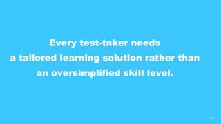 18
Every test-taker needs
a tailored learning solution rather than
an oversimplified skill level.
 