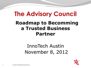 The Advisory Council
         Roadmap to Becomming
           a Trusted Business
                 Partner

                          InnoTech Austin
                         November 8, 2012

1   © 2012 The Advisory Council Inc
 