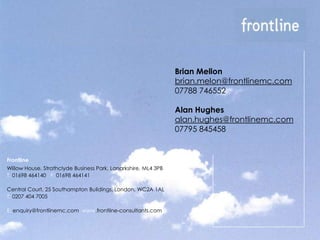 Brian Mellon
                                                                brian.melon@frontlinemc.com
                                                                07788 746552

                                                                Alan Hughes
                                                                alan.hughes@frontlinemc.com
                                                                07795 845458


Frontline
Willow House, Strathclyde Business Park, Lanarkshire, ML4 3PB
T: 01698 464140 F: 01698 464141

Central Court, 25 Southampton Buildings, London, WC2A 1AL
T: 0207 404 7005

E: enquiry@frontlinemc.com www.frontline-consultants.com
 