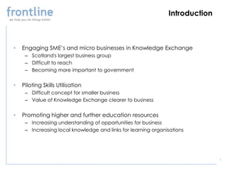 Introduction



•   Engaging SME’s and micro businesses in Knowledge Exchange
     – Scotland's largest business group
     – Difficult to reach
     – Becoming more important to government


•   Piloting Skills Utilisation
     – Difficult concept for smaller business
     – Value of Knowledge Exchange clearer to business


•   Promoting higher and further education resources
     – Increasing understanding of opportunities for business
     – Increasing local knowledge and links for learning organisations




                                                                              2
 