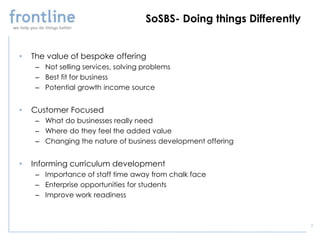 SoSBS- Doing things Differently


•   The value of bespoke offering
     – Not selling services, solving problems
     – Best fit for business
     – Potential growth income source


•   Customer Focused
     – What do businesses really need
     – Where do they feel the added value
     – Changing the nature of business development offering


•   Informing curriculum development
     – Importance of staff time away from chalk face
     – Enterprise opportunities for students
     – Improve work readiness



                                                                       5
 