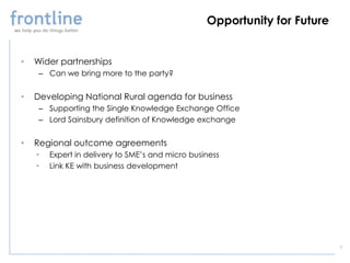 Opportunity for Future


•   Wider partnerships
     – Can we bring more to the party?


•   Developing National Rural agenda for business
     – Supporting the Single Knowledge Exchange Office
     – Lord Sainsbury definition of Knowledge exchange


•   Regional outcome agreements
    •   Expert in delivery to SME’s and micro business
    •   Link KE with business development




                                                                           6
 