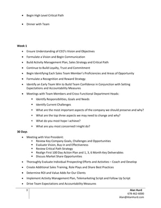 •   Begin High Level Critical Path

   •   Dinner with Team




Week 1
   •   Ensure Understanding of CEO’s Vision and Objectives
   •   Formulate a Vision and Begin Communication
   •   Build Activity Management Plan, Sales Strategy and Critical Path
   •   Continue to Build Loyalty, Trust and Commitment
   •   Begin Identifying Each Sales Team Member’s Proficiencies and Areas of Opportunity
   •   Formulate a Recognition and Reward Strategy
   •   Identify an Early Team Win to Build Team Confidence in Conjunction with Setting
       Expectations and Accountability Measures
   •   Meetings with Team Members and Cross Functional Department Heads:
              Identify Responsibilities, Goals and Needs
              Identify Current Challenges
              What are the most important aspects of the company we should preserve and why?
              What are the top three aspects we may need to change and why?
              What do you most hope I achieve?
              What are you most concerned I might do?
30 Days
   •   Meeting with Vice President:
          Review Key Company Goals, Challenges and Opportunities
          Evaluate Vision, Buy-in and Effectiveness
          Review Critical Path Strategy
          Realign First 100 Day Action Plan and 1, 3, 6 Month Key Deliverables
          Discuss Market Share Opportunities
   •   Thoroughly Evaluate Individual Prospecting Efforts and Activities – Coach and Develop
   •   Create Additional Sales Training, Role Plays and Share Best Practices
   •   Determine ROI and Value Adds for Our Clients
   •   Implement Activity Management Plan, Telemarketing Script and Follow Up Script
   •   Drive Team Expectations and Accountability Measures

       3                                                                              Alan Hurd
                                                                                    678-462-6000
                                                                               Alan@AlanHurd.com
 