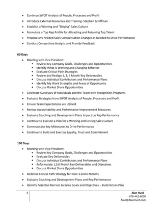 •   Continue SWOT Analysis of People, Processes and Profit
   •   Introduce External Resources and Training: Stephen Schiffman
   •   Establish a Winning and “Driving” Sales Culture
   •   Formulate a Top Rep Profile for Attracting and Retaining Top Talent
   •   Propose any needed Sales Compensation Changes as Needed to Drive Performance
   •   Conduct Competitive Analysis and Provide Feedback


60 Days
   •   Meeting with Vice President:
          Review Key Company Goals, Challenges and Opportunities
          Identify What is Working and Changing Behavior
          Evaluate Critical Path Strategies
          Review and Realign 1, 3, 6 Month Key Deliverables
          Discuss Individual Contributors and Performance Plans
          Identify My Work Strengths and Areas of Opportunity
          Discuss Market Share Opportunities
   •   Celebrate Successes of Individuals and the Team with Recognition Programs
   •   Evaluate Strategies from SWOT Analysis of People, Processes and Profit
   •   Ensure Team Expectations are Upheld
   •   Review Accountability and Performance Improvement Measures
   •   Evaluate Coaching and Development Plans Impact on Rep Performance
   •   Continue to Execute a Plan for a Winning and Driving Sales Culture
   •   Communicate Key Milestones to Drive Performance
   •   Continue to Build and Exercise Loyalty, Trust and Commitment


100 Days
   •   Meeting with Vice President:
          Review Key Company Goals, Challenges and Opportunities
          Evaluate Key Deliverables
          Discuss Individual Contributors and Performance Plans
          Reformulate 1,3,6 Month key Deliverables and Objectives
          Discuss Market Share Opportunities
   •   Redefine Critical Path Strategy for Next 3 and 6 Months
   •   Evaluate Coaching and Development Plans and Rep Performance
   •   Identify Potential Barriers to Sales Goals and Objectives – Build Action Plan

       4                                                                                Alan Hurd
                                                                                      678-462-6000
                                                                                 Alan@AlanHurd.com
 