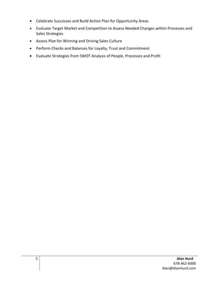 •   Celebrate Successes and Build Action Plan for Opportunity Areas
•   Evaluate Target Market and Competition to Assess Needed Changes within Processes and
    Sales Strategies
•   Assess Plan for Winning and Driving Sales Culture
•   Perform Checks and Balances for Loyalty, Trust and Commitment
•   Evaluate Strategies from SWOT Analysis of People, Processes and Profit




    5                                                                               Alan Hurd
                                                                                  678-462-6000
                                                                             Alan@AlanHurd.com
 