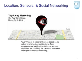 Location, Sensors, & Social Networking

  Tag-Along Marketing
  The New York Times,
  November 6, 2010




                “Everything is in place for location-based social
                networking to be the next big thing. Tech
                companies are building the platforms, venture
                capitalists are providing the cash and marketers
                are eager to develop advertising. “



                                                                    3
 