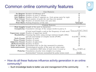 user attributes - describing the reputation of the user - and attributes of a post’s
    content - generally referred to as content features. In Table 1 we deﬁne user and

Common online communityFeatures      features
    content features and study their inﬂuence on the discussion “continuation”.
           Table 1. User and Content
                                                User Features
           In Degree:    Number of followers of U                                              #
         Out Degree:     Number of users U follows                                             #
         List Degree:    Number of lists U appears on. Lists group users by topic              #
         Post Count:     Total number of posts the user has ever posted                        #
            User Age:    Number of minutes from user join date                                 #
                                                                                         P ostCount
          Post Rate:     Posting frequency of the user                                    U serAge
                                           Content Features
         Post length: Length of the post in characters                                         #
         Complexity: Cumulative entropy of the unique words in post p λ
                                                                                    i∈[1,n] pi(log λ−log pi)
                         of total word length n and pi the frequency of each word             λ
     Uppercase count:    Number of uppercase words                                         #
         Readability:    Gunning fog index using average sentence length (ASL)             [7]
                         and the percentage of complex words (PCW).                 0.4(ASL + P CW )
         Verb Count:     Number of verbs                                                   #
         Noun Count:     Number of nouns                                                   #
     Adjective Count:    Number of adjectives                                              #
      Referral Count:    Number of @user                                                   #
     Time in the day:    Normalised time in the day measured in minutes                    #
     Informativeness:    Terminological novelty of the post wrt other posts
                         The cumulative tfIdf value of each term t in post p            t∈p   tf idf (t, p)
             Polarity:   Cumulation of polar term weights in p (using
                                                                                          P o+N e
                         Sentiwordnet3 lexicon) normalised by polar terms count           |terms|




•  How do all these features influence activity generation in an online
     4.2 Experiments
   community? are intended to test the performance of diﬀerent classiﬁcation mod-
     Experiments
   – els in identifying seed posts. Therefore we used four classiﬁers: discriminative
      Such knowledge leads to better use and management of the community                                      49

    classiﬁers Perceptron and SVM, the generative classiﬁer Naive Bayes and the
 