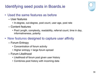 Identifying seed posts in Boards.ie

•  Used the same features as before
  –  User features
     •  In-degree, out-degree, post count, user age, post rate
  –  Content features
     •  Post Length, complexity, readability, referral count, time in day,
        informativeness, polarity

•  New features designed to capture user affinity
  –  Forum Entropy
     •  Concentration of forum activity
     •  Higher entropy = large forum spread
  –  Forum Likelihood
     •  Likelihood of forum post given user history
     •  Combines post history with incoming data



                                                                             56
 