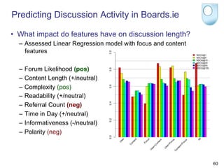 Predicting Discussion Activity in Boards.ie

•  What impact do features have on discussion length?
  –  Assessed Linear Regression model with focus and content
     features

  –  Forum Likelihood (pos)
  –  Content Length (+/neutral)
  –  Complexity (pos)
  –  Readability (+/neutral)
  –  Referral Count (neg)
  –  Time in Day (+/neutral)
  –  Informativeness (-/neutral)
  –  Polarity (neg)




                                                               60
 