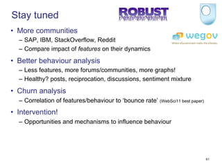 Stay tuned
•  More communities
  –  SAP, IBM, StackOverflow, Reddit
  –  Compare impact of features on their dynamics
•  Better behaviour analysis
  –  Less features, more forums/communities, more graphs!
  –  Healthy? posts, reciprocation, discussions, sentiment mixture
•  Churn analysis
  –  Correlation of features/behaviour to ‘bounce rate’ (WebSci11 best paper)
•  Intervention!
  –  Opportunities and mechanisms to influence behaviour




                                                                                61
 