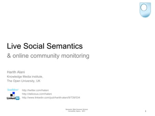 Live Social Semantics
& online community monitoring

Harith Alani
Knowledge Media institute,
The Open University, UK


          http://twitter.com/halani
          http://delicious.com/halani
          http://www.linkedin.com/pub/harith-alani/9/739/534



                                               Semantic Web Summer School
                                                  Cercedilla, Spain,, 2011   1
 