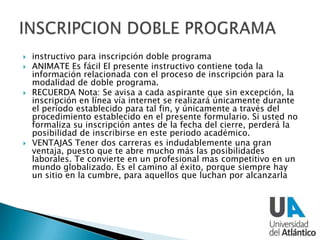  instructivo para inscripción doble programa
 ANIMATE Es fácil El presente instructivo contiene toda la
información relacionada con el proceso de inscripción para la
modalidad de doble programa.
 RECUERDA Nota: Se avisa a cada aspirante que sin excepción, la
inscripción en línea vía internet se realizará únicamente durante
el período establecido para tal fin, y únicamente a través del
procedimiento establecido en el presente formulario. Si usted no
formaliza su inscripción antes de la fecha del cierre, perderá la
posibilidad de inscribirse en este periodo académico.
 VENTAJAS Tener dos carreras es indudablemente una gran
ventaja, puesto que te abre mucho más las posibilidades
laborales. Te convierte en un profesional mas competitivo en un
mundo globalizado. Es el camino al éxito, porque siempre hay
un sitio en la cumbre, para aquellos que luchan por alcanzarla
 