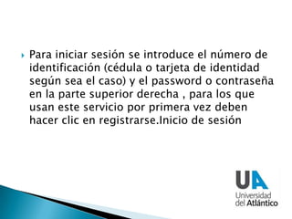  Para iniciar sesión se introduce el número de
identificación (cédula o tarjeta de identidad
según sea el caso) y el password o contraseña
en la parte superior derecha , para los que
usan este servicio por primera vez deben
hacer clic en registrarse.Inicio de sesión
 
