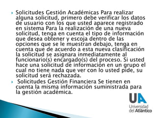  Solicitudes Gestión Académicas Para realizar
alguna solicitud, primero debe verificar los datos
de usuario con los que usted aparece registrado
en sistema Para la realización de una nueva
solicitud, tenga en cuenta el tipo de información
que desea obtener y escoja dentro de las
opciones que se le muestran debajo, tenga en
cuenta que de acuerdo a esta nueva clasificación
la solicitud se asignara inmediatamente al
funcionario(s) encargado(s) del proceso. Si usted
hace una solicitud de información en un grupo el
cual no tiene nada que ver con lo usted pide, su
solicitud será rechazada.
 Solicitudes Gestión Financiera Se tienen en
cuenta la misma información suministrada para
la gestión académica.
 