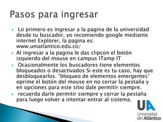  Lo primero es ingresar a la pagina de la universidad
desde tu buscador, yo recomiendo google mediante
internet Explorer, la pagina es:
www.uniatlantico.edu.co/
 Al ingresar a la pagina le das clipcon el botón
izquierdo del mouse en campus ITamp IT
 Ocasionalmente los buscadores tiene elementos
bloqueados o desactivados Si este es tu caso, hay que
desbloquearlos. “bloqueo de elementos emergentes”
oprime el botón del mouse en no cerrar la pestaña y
en opciones para este sitio dale permitir siempre.
 recuerda darle permitir siempre y cerrar la pestaña
para luego volver a intentar entrar al sistema.
 