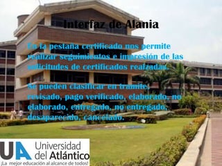 Interfaz de Alania
En la pestaña certificado nos permite
realizar seguimientos e impresión de las
solicitudes de certificados realzadas.
Se pueden clasificar en tramite,
revisado, pago verificado, elaborado, no
elaborado, entregado, no entregado,
desaparecido, cancelado.

 