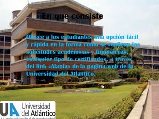 En que consiste
Ofrece a los estudiantes una opción fácil
y rápida en la forma como se realizan las
solicitudes académicas y financieras,
cualquier tipo de certificados, a través
del link «Alania» de la pagina web de la
Universidad del Atlántico.

 