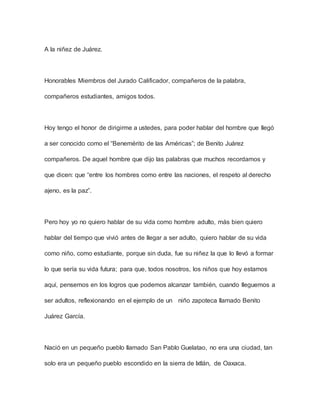 A la niñez de Juárez.
Honorables Miembros del Jurado Calificador, compañeros de la palabra,
compañeros estudiantes, amigos todos.
Hoy tengo el honor de dirigirme a ustedes, para poder hablar del hombre que llegó
a ser conocido como el “Benemérito de las Américas”; de Benito Juárez
compañeros. De aquel hombre que dijo las palabras que muchos recordamos y
que dicen: que “entre los hombres como entre las naciones, el respeto al derecho
ajeno, es la paz”.
Pero hoy yo no quiero hablar de su vida como hombre adulto, más bien quiero
hablar del tiempo que vivió antes de llegar a ser adulto, quiero hablar de su vida
como niño, como estudiante, porque sin duda, fue su niñez la que lo llevó a formar
lo que sería su vida futura; para que, todos nosotros, los niños que hoy estamos
aquí, pensemos en los logros que podemos alcanzar también, cuando lleguemos a
ser adultos, reflexionando en el ejemplo de un niño zapoteca llamado Benito
Juárez García.
Nació en un pequeño pueblo llamado San Pablo Guelatao, no era una ciudad, tan
solo era un pequeño pueblo escondido en la sierra de Ixtlán, de Oaxaca.
 