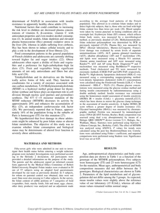 ALT ARE LINKED TO FOLATE INTAKES AND MTHFR POLYMORPHISM 235 
determinant of NAFLD in association with insulin 
resistance in apparently healthy obese adults (19). 
Nutritional factors that could contribute to increasing 
the risk level in children are decreased plasma concen-trations 
of vitamins E, A-carotene, vitamin C with 
antioxidant properties and even modest alcohol consump-tion 
(2). In animal models, folate depletion and elevated 
plasma homocysteine (Hcy) promote oxidative stress in 
the liver (20), whereas in adults suffering liver cirrhosis, 
Hcy has been shown to induce cellular toxicity and to 
play a role in the development of liver fibrosis (21). 
Food consumption patterns in the general population 
of French children and adolescents are currently shifting 
toward higher fat and sugar intakes (22). Obese 
adolescents often report a dislike of fruits and vegeta-bles 
and a preference for high-carbohydrateYhigh fat 
diets (23). Fruit and vegetables bring significant 
amounts of not only antioxidants and fibers but also 
folic acid (24). 
Tetrahydrofolate and its derivatives are the biolog-ically 
active forms of folic acid. They function as 
cosubstrates for a variety of enzymes associated with 
one-carbon metabolism. 5,10-Methylenetetrahydrofolate 
(MTHF) is a hydroxyl methyl group donor for thymi-dylate 
synthase and hence plays an important role in cell 
division through nucleic acid (purines and pyrimidine) 
synthesis. The 677 CYT missense mutation of the 
MTHF reductase (MTHFR) decreases its activity by 
approximately 20% and enhances the accumulation of 
Hcy (25), an independent cardiovascular risk factor 
(26). We previously reported that in France, approxi-mately 
16% of the population living in the suburbs of 
Paris is homozygote (TT) for this mutation (27). 
We hypothesized that liver damage in obese adoles-cents 
might be enhanced by poor folate status or altered 
folate metabolism. The objective of this study was to 
examine whether folate consumption and biological 
status may be determinants of altered liver function in 
severely obese adolescents. 
MATERIALS AND METHODS 
Fifty-seven girls who were admitted in our unit to inves-tigate 
their health status before entering a weight reduction 
program were included. Investigations were performed accord-ing 
to the Helsinki 2 declaration. All participants were 
provided a detailed information on the purpose of the study. 
The parents and the adolescent signed an informed consent 
form approved by the Medical Ethics Committee of Robert 
Debre´ University Hospital. Folate intakes were evaluated in 50 
out of 57 subjects using an adapted food questionnaire 
developed by our team as previously detailed. In 5 subjects, 
for whom no parental control was obtained, data were not 
used. Data were also missing in 2 other subjects. In the survey, 
the folate content of edible portions of 7 categories of food 
(vegetables, fruit, starchy foods, fish and meat, eggs, cheese, 
other dairy products) was analyzed and an adjustment made 
according to the average food patterns of the French 
population. This allowed us to estimate folate intakes and to 
detect high-risk subjects, that is, those who eat food with high 
folate content less than twice per week (28). Blood samples 
were taken by venous puncture in fasting conditions after an 
overnight fast. Erythrocyte folate (EF) content, which reflects 
folate body stores, was measured by a microbiological 
method, as previously detailed (27,28). Methylenetetrahydro-folate 
reductase polymorphism was determined by PCR as 
previously reported (27,29). Plasma Hcy was measured by 
HPLC (Biorad laboratories, Marnes-la-Coquette, France). 
Liver damage was evaluated by serum levels of aspartate 
aminotransferase (AST), ALT, gamma glutamyl transferase 
(FGT), alkaline phosphatase (AP) and 5¶ nucleotidase (30), 
and lipids were measured using a Hitachi 911 automat. 
Alanine amino transferase and AST were measured using 
Randoxi, FGT and AP using Roche Diagnostici and 5¶ 
nucleotidase was measured using BioMe´rieuxi respective 
methods. Total cholesterol and TG were measured by 
enzymatic methods (CHOD PAP and GPO PAP, respectively, 
Rochei). High-density lipoprotein cholesterol (HDL-C) was 
measured using a corresponding nonprecipitating method. 
Low-density lipoprotein cholesterol (LDL-C) concentrations 
were calculated using the Friedewald formula (LDL-C = Total 
cholesterol - HDL-C - TG/5) (31). Plasma glucose concen-trations 
were measured using the glucose oxidase method and 
fasting insulin concentration by radioimmunoassay using a 
double antibody method. Insulin resistance was estimated 
using the homeostasis model assessment of insulin sensitivity 
(HOMA IR = insulin (U/mL)  glycemia (mmol/L)/22.5), 
which has been shown to mirror the glucose clamp technique 
in the assessment of insulin sensitivity. A higher HOMA IR 
score reflects a greater degree of insulin resistance (32). 
Glycated haemoglobin (HbA1c) was measured by chromato-graphic 
method. Ferritin was measured by immunological 
assay (TINA QUANT Ferritin, Roche). Body composition was 
assessed using dual x-ray absorptiometry by means of a 
Hologic QRD 1000/Wi device (version 5.11, Hologic, Inc., 
Waltham, Mass). Statistics were performed using Statview 5 
(Abacus Concept, Inc., Berkeley, Calif). The effect of MTHFR 
was analyzed using ANOVA. P values for trends were 
calculated using the post hoc Bonferroni/Dunn test. Correla-tions 
were calculated using Fisher r coefficient, and unpaired 
comparisons were performed using Student t test. Significance 
level was set at 0.05. 
RESULTS 
Age, anthropometrical characteristics and body com-position 
data are shown in Table 1 as a function of the 
genotype of the MTHFR polymorphism. Five subjects 
were homozygote (TT) and 23 were heterozygote (CT) 
for the mutation. Mean ages, anthropometrical and body 
composition measures did not differ between the 3 
genotypes. Biological characteristics are shown in Table 
2. Parameters of the lipid metabolism and of glycore-gulation 
did not differ among the 3 groups. As expected, 
mean insulin values were slightly above the reference 
value of our laboratory (15 IU/mL), whereas all other 
mean values remained within normal range. 
J Pediatr Gastroenterol Nutr, Vol. 43, No. 2, August 2006 
Copyr ight © Lippincott Williams  Wilkins. Unauthorized reproduction of this article is prohibited. 
 