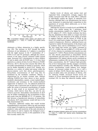 ALT ARE LINKED TO FOLATE INTAKES AND MTHFR POLYMORPHISM 237 
cholestasis or biliary obstruction in a highly specific 
way (30). The increase in ALT beyond the upper 
references of our laboratory in 3 subjects is consistent 
with the slight increase in the 5¶ nucleotidase (P = 
0.054) in CT and TT genotypes, although the concen-trations 
of the latter enzyme remained within normal 
range. Increased ALT concentrations in obese children 
(3) and in adults with ALT/AST ratio 91 (1) have been 
reported as a criteria of risk of severe fibrosis in NASH. 
However, ALT is the key liver enzyme that allows the 
reversible transamination of alanine to pyruvate, which 
can be further degraded to acetyl CoA. Alanine acts, 
therefore, as a source of carbon and energy within the 
glucose-alanine cycle that allows gluconeogenesis. 
Intracellular concentrations of ALT may thus be 
modulated by the metabolic conditions. Obesity is 
characterized by an insulin resistant state. Patients 
suffering NAFLD have been shown to have specific 
metabolic abnormalities, namely, a more marked hyper-insulinemia 
and resistance to the insulin-mediated 
suppression of lipolysis (12). An enhanced production 
of glucose and a conversion rate of glucose to pyruvate 
under the action of increased concentrations of insulin 
may, in turn, result in an increased ALT activity. 
Cysteine, which derives from Hcy, can also be con-verted 
to pyruvate. Intracellular concentrations of ALT 
may be further modulated by the accumulation of Hcy 
that results from the MTHFR 677 CYT mutation. The 
link between a hypothesized alteration of intracellular 
and plasma ALT concentrations would still have to be 
fully demonstrated (35). 
Therefore, additional studies that would include 
histopathological assessment, follow-up and assessment 
of the impact of weight loss are required to determine the 
predictive value and sensitivity of the early elevation of 
each criteria (1) and to improve the biological assess-ment 
of liver disease severity in this population as has 
been recently stated (36). 
Similar levels of obesity and similar total and 
segmental body compositions strongly suggest that 
neither increased total FM nor trunk FM is sufficient 
to individually explain the degree of abnormal liver 
function, although dual x-ray absorptiometry has shown 
some limitations in analyzing body composition in this 
population of severely obese adolescents, as we have 
shown previously (37). 
Although the increase in insulin levels and HOMA IR 
values were similar among the 3 genotypes, basal 
insulin concentrations tended to be higher in TT than 
in CC subjects (P = 0.01). Insulin resistance has been, 
thus far, identified in obese adults as a major risk factor 
of NASH (1,19). The reduction of the ability of insulin 
to suppress lipolysis and the release of VLDL by the 
liver(1,18) would lead to higher free fatty acid and TG 
content in hepatocytes. However, additional factors are 
required to explain the heterogeneity of the disease such 
as oxidative stress and its modulation.(1,2,4,17Y19,21) 
We also found that ferritin was highly correlated to 
ALT (P = 0.009), but not to BMI (P = 0.70) nor to EF 
(P = 0.16), whereas its correlation with insulin was only 
marginal (P = 0.053). Plasma ferritin concentrations are 
not only directly proportional to intracellular ferritin 
concentrations and iron stores (38) but also a marker of 
inflammation (39). Indeed, obesity can be considered an 
inflammatory condition (40). In rats fed diets varying in 
folate concentrations, the Fe2+-induced lipid peroxida-tion 
of liver homogenates had the strongest correlation 
with folate-depletion variables (20). Whether increased 
ferritin concentrations would enhance liver damage 
because of increased oxidant stress of iron is still a 
matter of debate (36,39). Recent data suggest that in a 
group of adults with a low prevalence of obesity, who 
are suffering NASH, increased ferritin levels are 
markers of severe histological damage but not of iron 
overload (39). In obese but otherwise healthy adults, 
FIG. 1. Correlation between folate intakes and plasma ALT 
concentrations (r = j0.32, P = 0.024). ALT, alanine amino 
transferase. 
FIG. 2. Correlation between plasma ALT and Hcy concentrations 
(r = 0.30, P = 0.025). ALT, alanine amino transferase; Hcy, 
homocysteine. 
J Pediatr Gastroenterol Nutr, Vol. 43, No. 2, August 2006 
Copyr ight © Lippincott Williams  Wilkins. Unauthorized reproduction of this article is prohibited. 
 