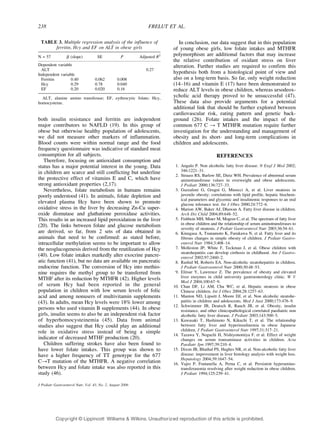 238 FRELUT ET AL. 
both insulin resistance and ferritin are independent 
major contributors to NAFLD (19). In this group of 
obese but otherwise healthy population of adolescents, 
we did not measure other markers of inflammation. 
Blood counts were within normal range and the food 
frequency questionnaire was indicative of standard meat 
consumption for all subjects. 
Therefore, focusing on antioxidant consumption and 
status has a major potential interest in the young. Data 
in children are scarce and still conflicting but underline 
the protective effect of vitamins E and C, which have 
strong antioxidant properties (2,17). 
Nevertheless, folate metabolism in humans remains 
poorly understood (41). In animals, folate depletion and 
elevated plasma Hcy have been shown to promote 
oxidative stress in the liver by decreasing Zn-Cu super-oxide 
dismutase and gluthatione peroxidase activities. 
This results in an increased lipid peroxidation in the liver 
(20). The links between folate and glucose metabolism 
are derived, so far, from 2 sets of data obtained in 
animals that need to be confirmed: as stated before, 
intracellular methylation seems to be important to allow 
the neoglucogenesis derived from the reutilization of Hcy 
(40). Low folate intakes markedly alter exocrine pancre-atic 
function (41), but no data are available on pancreatic 
endocrine function. The conversion of Hcy into methio-nine 
requires the methyl group to be transferred from 
MTHF after its reduction by MTHFR (42). Higher levels 
of serum Hcy had been reported in the general 
population in children with low serum levels of folic 
acid and among nonusers of multivitamin supplements 
(43). In adults, mean Hcy levels were 18% lower among 
persons who used vitamin B supplements (44). In obese 
girls, insulin seems to also be an independent risk factor 
of hyperhomocysteinemia (45). Data from animal 
studies also suggest that Hcy could play an additional 
role in oxidative stress instead of being a simple 
indicator of decreased MTHF production (20). 
Children suffering strokes have also been found to 
have lower folate intakes. This group was shown to 
have a higher frequency of TT genotype for the 677 
CYT mutation of the MTHFR. A negative correlation 
between Hcy and folate intake was also reported in this 
study (46). 
In conclusion, our data suggest that in this population 
of young obese girls, low folate intakes and MTHFR 
polymorphism are additional factors that may increase 
the relative contribution of oxidant stress on liver 
alteration. Further studies are required to confirm this 
hypothesis both from a histological point of view and 
also on a long-term basis. So far, only weight reduction 
(14Y16) and vitamin E (17) have been demonstrated to 
reduce ALT levels in obese children, whereas ursodeox-ycholic 
acid therapy proved to be unsuccessful (47). 
These data also provide arguments for a potential 
additional link that should be further explored between 
cardiovascular risk, eating pattern and genetic back-ground 
(26). Folate intakes and the impact of the 
common 677 C Y T MTHFR mutation require further 
investigation for the understanding and management of 
obesity and its short- and long-term complications in 
children and adolescents. 
REFERENCES 
1. Angulo P. Non alcoholic fatty liver disease. N Engl J Med 2002; 
346:1221Y31. 
2. Strauss RS, Barlow SE, Dietz WH. Prevalence of abnormal serum 
aminotransferase values in overweight and obese adolescents. 
J Pediatr 2000;136:727Y33. 
3. Guzzaloni G, Grugni G, Minocci A, et al. Liver steatosis in 
juvenile obesity: correlations with lipid profile, hepatic biochem-ical 
parameters and glycemic and insulinemic responses to an oral 
glucose tolerance test. Int J Obes 2000;24:772Y6. 
4. Marion AW, Baker AJ, Dhawan A. Fatty liver disease in children. 
Arch Dis Child 2004;89:648Y52. 
5. Fishbein MH, Miner M, Mogren C, et al. The spectrum of fatty liver 
in obese children and the relationship of serum aminotransferases to 
severity of steatosis. J Pediatr Gastroenterol Nutr 2003;36:54Y61. 
6. Kinugasa A, Tsunamoto K, Furukawa N, et al. Fatty liver and its 
fibrous changes in simple obesity of children. J Pediatr Gastro-enterol 
Nutr 1984;3:408Y14. 
7. Molleston JP, White F, Teckman J, et al. Obese children with 
steatohepatitis can develop cirrhosis in childhood. Am J Gastro-enterol 
2002;97:2460Y2. 
8. Rashid M, Roberts EA. Non-alcoholic steatohepatitis in children. 
J Pediatr Gastroenterol Nutr 2000;30:48Y53. 
9. Elitsur Y, Lawrence Z. The prevalence of obesity and elevated 
liver enzymes in child university gastroenterology clinic. W V 
Med J 2004;100:67Y9. 
10. Chan DF, Li AM, Chu WC, et al. Hepatic steatosis in obese 
Chinese children. Int J Obes 2004;28:1257Y63. 
11. Manton ND, Lipsett J, Moore DJ, et al. Non alcoholic steatohe-patitis 
in children and adolescents. Med J Aust 2000;173:476Y9. 
12. Schwimmer JB, Deutsch R, Rauch JB, et al. Obesity, insulin 
resistance, and other clinicopathological correlated paediatric non 
alcoholic fatty liver disease. J Pediatr 2003;143:500Y5. 
13. Kawasaki T, Hashimoto N, Kikuchi T, et al. The relationship 
between fatty liver and hyperinsulinemia in obese Japanese 
children. J Pediatr Gastroenterol Nutr 1997;31:317Y21. 
14. Tazawa Y, Noguchi H, Nishiyonomiya F, et al. Effect of weight 
changes on serum transaminase activities in children. Acta 
Paediatr Jpn 1997;39:210Y4. 
15. Dixon JB, Bhathal PS, Hughes NR, et al. Non-alcoholic fatty liver 
disease: improvement in liver histology analysis with weight loss. 
Hepatology 2004;39:1647Y54. 
16. Vajro P, Fontanella A, Perna C, et al. Persistent hyperamino-transferasemia 
resolving after weight reduction in obese children. 
J Pediatr 1994;125:239Y41. 
TABLE 3. Multiple regression analysis of the influence of 
ferritin, Hcy and EF on ALT in obese girls 
N = 57 A (slope) SE P Adjusted R2 
Dependent variable 
ALT 0.27 
Independent variable 
Ferritin 0.40 0.062 0.008 
Hcy 0.29 0.78 0.040 
EF 0.20 0.020 0.16 
ALT, alanine amino transferase; EF, eythrocytic folate; Hcy, 
homocysteine. 
J Pediatr Gastroenterol Nutr, Vol. 43, No. 2, August 2006 
Copyr ight © Lippincott Williams  Wilkins. Unauthorized reproduction of this article is prohibited. 
 