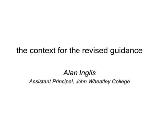 the context for the revised guidance Alan Inglis Assistant Principal, John Wheatley College 