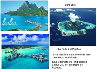 Bora Bora
La Perla Del Pacífico
Esta al noreste de Tahití,situado
a unos 260 km al noreste de
Papetee.
Esta bella isla esta localizada en el
continente de Oceanía
 
