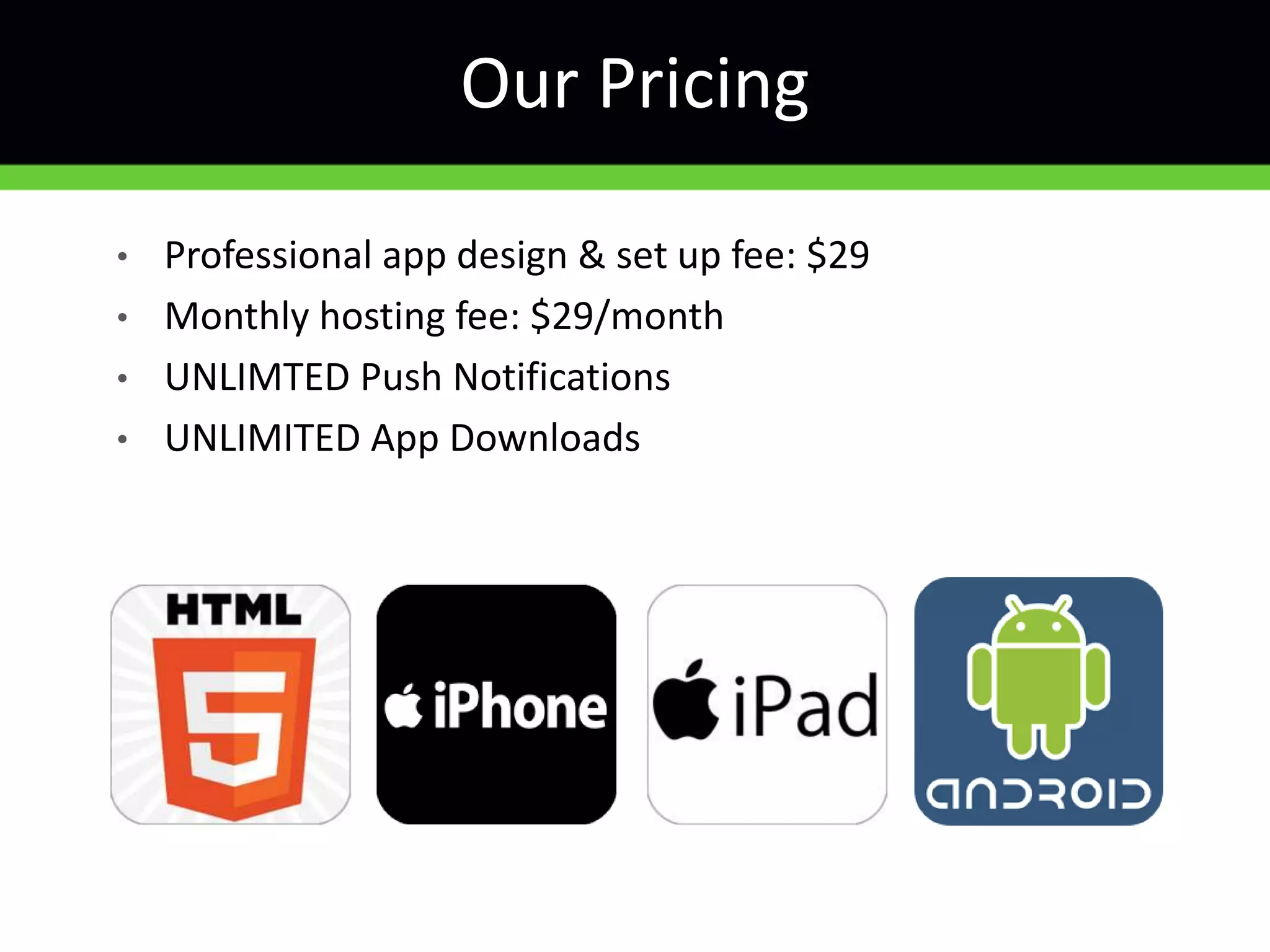 • Professional app design & set up fee: $29
• Monthly hosting fee: $29/month
• UNLIMTED Push Notifications
• UNLIMITED App Downloads
Our Pricing
 