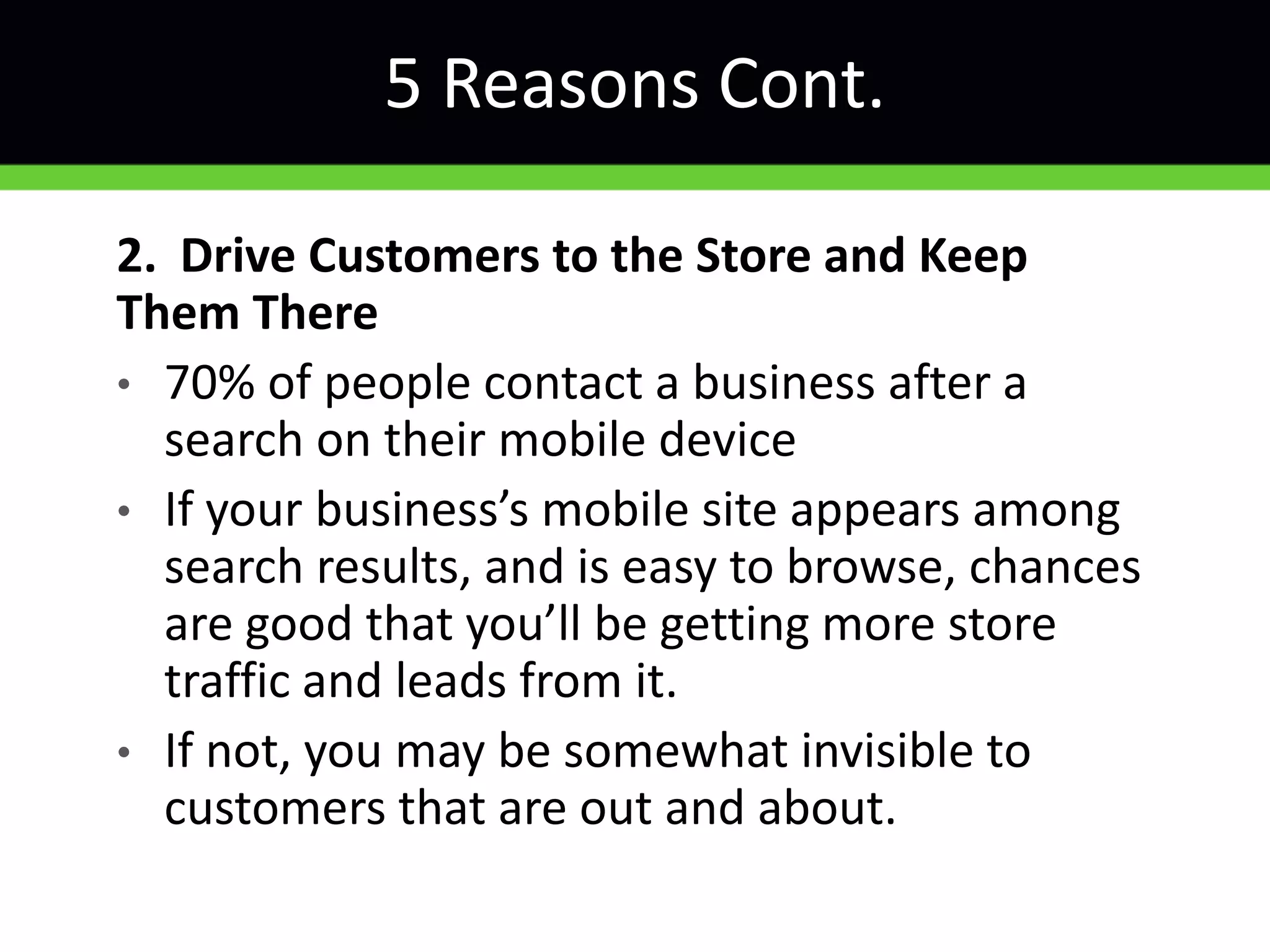5 Reasons Cont.
2. Drive Customers to the Store and Keep
Them There
• 70% of people contact a business after a
search on their mobile device
• If your business’s mobile site appears among
search results, and is easy to browse, chances
are good that you’ll be getting more store
traffic and leads from it.
• If not, you may be somewhat invisible to
customers that are out and about.
 