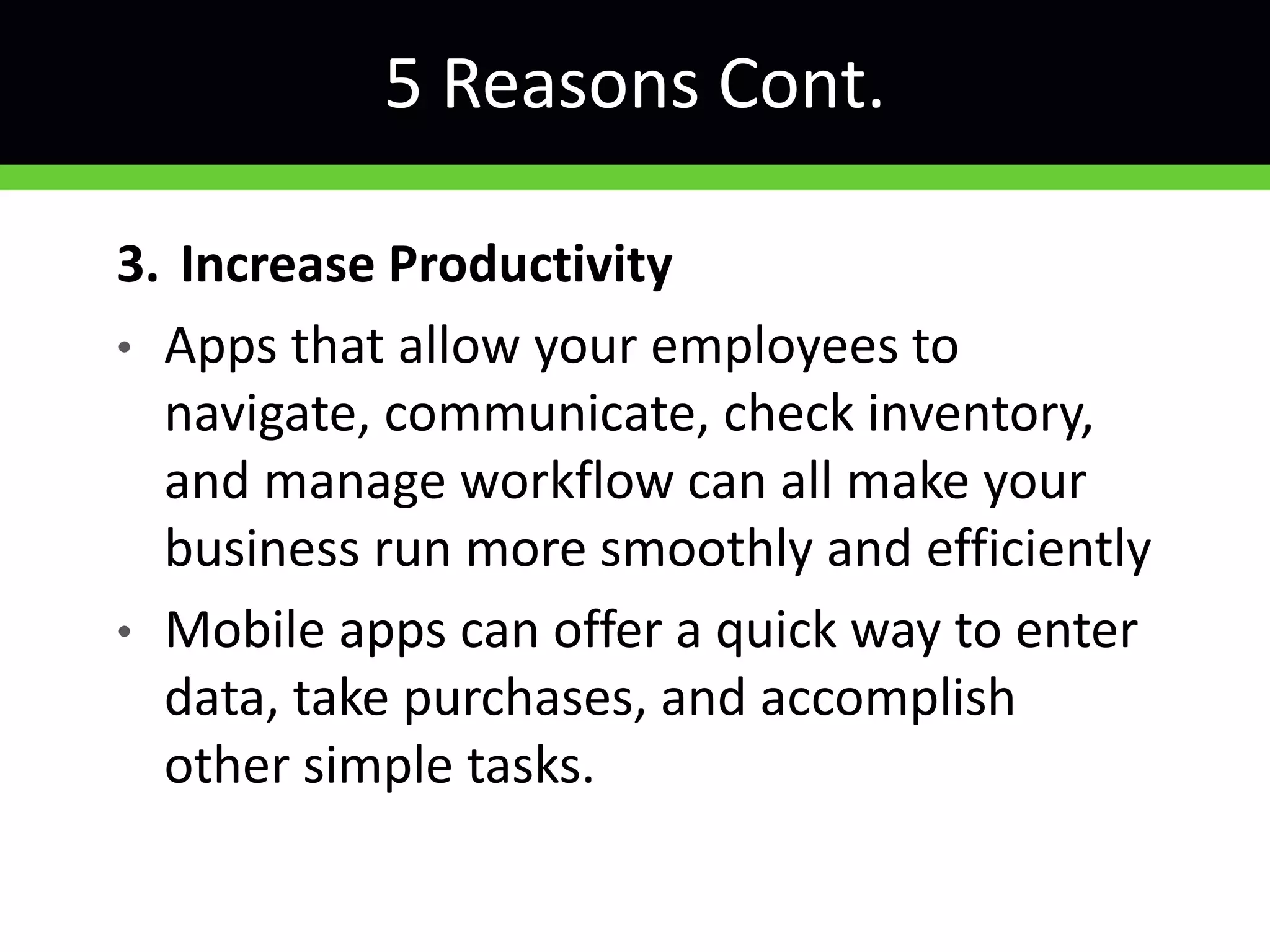 5 Reasons Cont.
3. Increase Productivity
• Apps that allow your employees to
navigate, communicate, check inventory,
and manage workflow can all make your
business run more smoothly and efficiently
• Mobile apps can offer a quick way to enter
data, take purchases, and accomplish
other simple tasks.
 