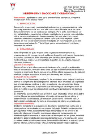 Alan Jorge Condori Tarqui
Mgr. José Ramiro Zapata
Materia: Mercadotecnia III
LIBEREMOS BOLIVIA
DESEMPEÑO Y EMOCIONES Y CREATIVIDAD
Pensamiento: La pobreza no viene por la disminución de las riquezas, sino por la
multiplicación de los deseos” Platón
1. INTRODUCCIÓN.
Desempeño, emociones y creatividad indica el cómo es el comportamiento de cada
persona y entendemos que está más relacionado con la forma de hacer las cosas.
Independientemente de los objetivos que se logren. Por lo tanto, tiene más que ver
con las habilidades, capacidades, actitudes y aptitudes de la persona y cómo ésta las
utiliza, hablamos del desarrollo de competencias. Está más relacionado con el
desarrollo profesional, los planes de carrera, con la cultura de empresa, con los
valores. En este caso el desempeño iría más ligado, en nuestra opinión, a posibles
incrementos en el salario fijo. Y tiene lógica que no se relacione con incentivos y
remuneración variable.
2. DESARROLLO.
Para comprender por qué y mejorar cómo se gestiona el desempeño en su
organización, es útil comprender qué problemas de gestión está tratando de resolver y
la compleja combinación de los diferentes tipos de enfoques de gestión del
rendimiento que existen. Los diversos tipos de gestión del desempeño, resuelven
diferentes problemas.
¿Qué es el desempeño?
Desempeño es el acto y la consecuencia de desempeñar, cumplir una obligación,
realizar una actividad, dedicarse a una tarea. La idea de desempeño suele emplearse
respecto al rendimiento de una persona en su ámbito laboral o académico. Se trata del
nivel que consigue alcanzar de acuerdo a su destreza y a su esfuerzo.
Evaluación del desempeño
La evaluación del desempeño o evaluación del rendimiento es un sistema formal para
estimar el cumplimiento de las obligaciones laborales de un empleado. Es un proceso
que sirve para juzgar o estimar el valor, la excelencia y las competencias de una
persona, pero, sobre todo, la aportación que hace al negocio de la organización; es
decir, la medida en que los colaboradores contribuyeron para alcanzar los objetivos
propuestos.
Su importancia es documentar cuán productivo es un empleado y en qué áreas podría
mejorar. Una de las responsabilidades principales de los gerentes es valorar el
desempeño de sus empleados. La dedicación y la disciplina, son claves para un
óptimo desempeño laboral. Así como la presencia de los valores y competencias.
Objetivo del desempeño.
El objetivo inmediato de la evaluación de desempeño es determinar cuál ha sido el
desempeño de los empleados en sus puestos de trabajo. Esta información permitirá
perseguir otras metas, especialmente metas relacionadas con los procesos de
desarrollo (planes de formación, promociones, planes de compensación, etc.)
Hablando específicamente de la 3evaluación de desempeño de 360 grados, esta tiene
por objetivo poder medir las competencias de los líderes de una organización, ya que
considera a todos aquellos puestos que tienen relación directa con el evaluado (pares,
clientes internos, colaboradores y jefes), solicitando retroalimentación sobre su
 