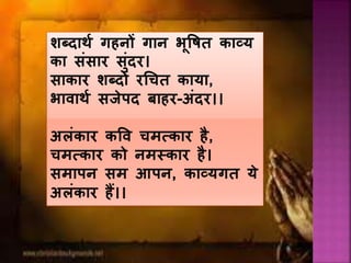 शब्दार्य गहनों गान भूत्तषत काव्य
का संसार सुंदर।
साकार शब्दों रचचत काया,
भावार्य सजेपद बाहर-अंदर।।
अलंकार कत्तव चमत्कार है,
चमत्कार को नमस्कार है।
समापन सम आपन, काव्यगत ये
अलंकार हैं।।
 