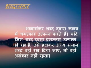 शब्दालंकर
शब्दालंकर शब्द द्वारा काव्य
में चमत्कार उत्पन्न करते हैं। यदद
जजस शब्द द्वारा चमत्कार उत्पन्न
हो रहा है, उसे हटाकर अन्य समान
शब्द वहााँ रख ददया जाए, तो वहााँ
अलंकार नह ं रहता।
 