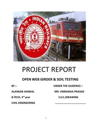 1
PROJECT REPORT
OPEN WEB GIRDER & SOIL TESTING
BY :- UNDER THE GUIDENCE :-
ALANKAR JAISWAL MR. VIKRAMAA PRASAD
B.TECH, 3rd
year S.S.E./DRAWING
CIVIL ENGINEERING ………………………………………
 