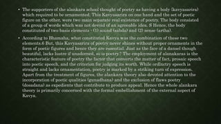 • The supporters of the alankara school thought of poetry as having a body {kavyasarira)
which required to be ornamented. This Kavyasarira on one hand and the set of poetic
figure on the other, were two main separate real existence of poetry. The body consisted
of a group of words which was not devoid of an agreeable idea. S Hence, the body
constituted of two basis elements - (1) sound (sabda) and (2) sense (artha).
• According to Bhamaha, what constituted Kavya was the combination of these two
elements.6 But, this Kavyasarira of poetry never shines without proper ornaments in the
form of poetic figures and hence they are essential. Just as the face of a dansel though
beautiful, lacks lustre if unadorned, so is poetry.? The employment of alanakaras is the
characteristic feature of poetry the factor that converts the matter of fact, prosaic speech
into poetic speech, and the criterion for judging its worth. While ordlnctry speech is
straight and lacks ornamentation, poetry is marked by a striking turn of expression.
Apart from the treatment of figures, the alankara theory also devoted attention to the
incorporation of poetic qualities (gunadhana) and the exclusion of flaws poetry
(dosadana) as expedients that contribute to produce appeal. Hence the whole alankara
theory is primarily concerned with the formal embellishment of the external aspect of
Kavya.
 