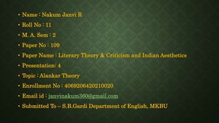 • Name : Nakum Janvi R
• Roll No : 11
• M. A. Sem : 2
• Paper No : 109
• Paper Name : Literary Theory & Criticism and Indian Aesthetics
• Presentation: 4
• Topic : Alankar Theory
• Enrollment No : 4069206420210020
• Email id : janvinakum360@gmail.com
• Submitted To – S.B.Gardi Department of English, MKBU
 